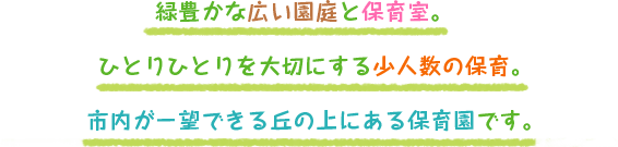 緑豊かな広い園庭と保育室。　 ひとりひとりを大切にする少人数の保育。 市内が一望できる丘の上にある保育園です。